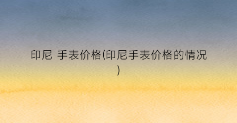 印尼 手表价格(印尼手表价格的情况)